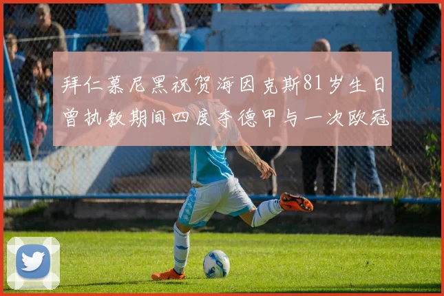 拜仁慕尼黑祝贺海因克斯81岁生日曾执教期间四度夺德甲与一次欧冠荣耀