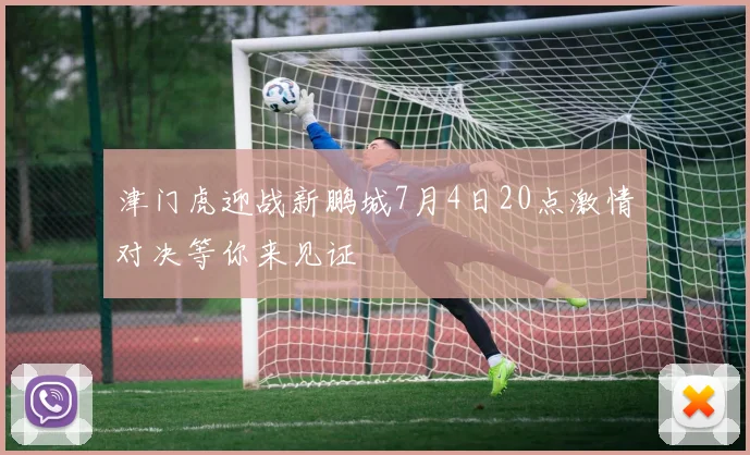 津门虎迎战新鹏城7月4日20点激情对决等你来见证