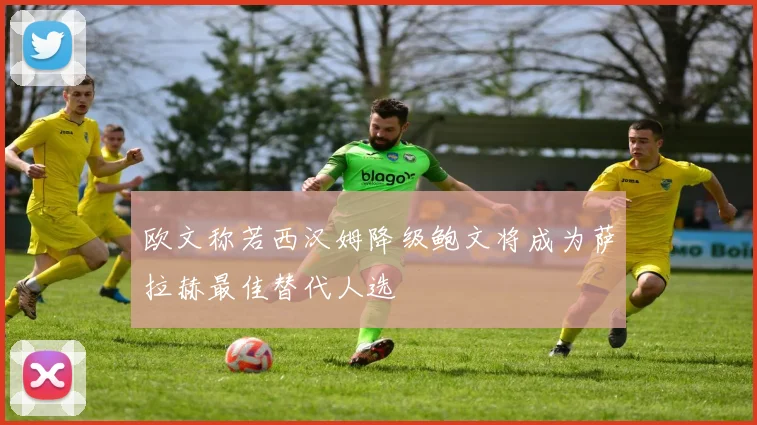 欧文称若西汉姆降级鲍文将成为萨拉赫最佳替代人选