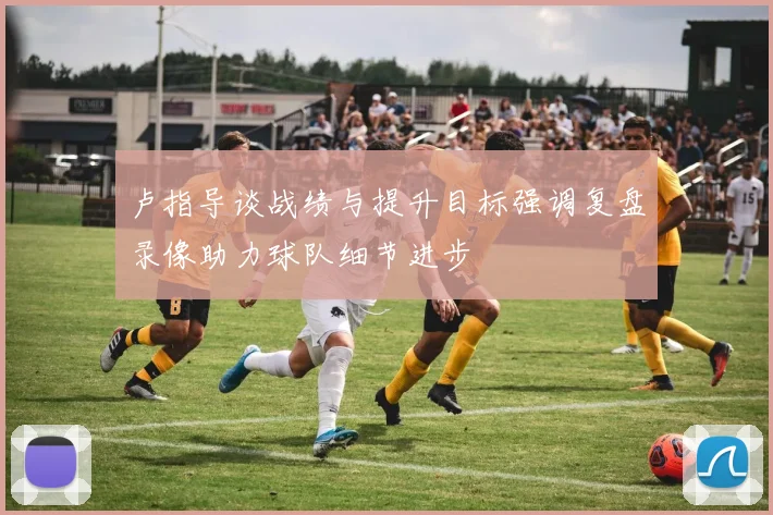 卢指导谈战绩与提升目标强调复盘录像助力球队细节进步