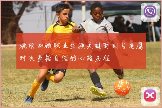 姚明回顾职业生涯关键时刻与老鹰对决重拾自信的心路历程