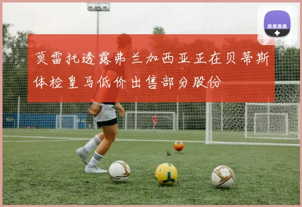 莫雷托透露弗兰加西亚正在贝蒂斯体检皇马低价出售部分股份