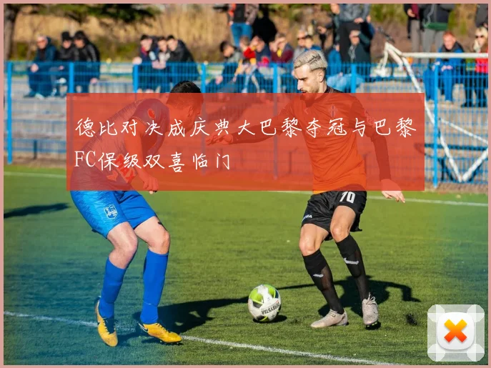 德比对决成庆典大巴黎夺冠与巴黎FC保级双喜临门