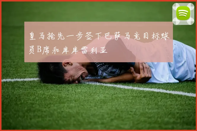 皇马抢先一步签下巴萨马竞目标球员B席和库库雷利亚