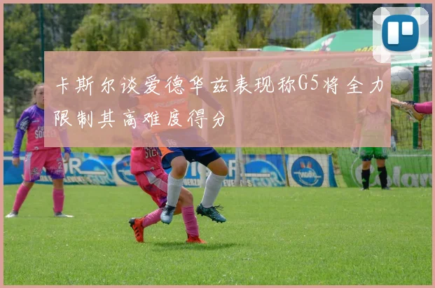 卡斯尔谈爱德华兹表现称G5将全力限制其高难度得分