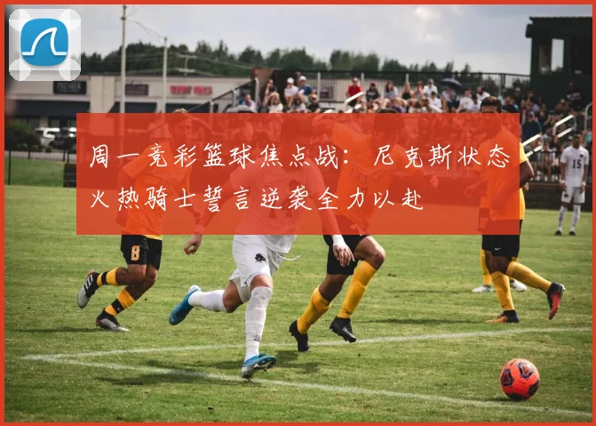 周一竞彩篮球焦点战：尼克斯状态火热骑士誓言逆袭全力以赴