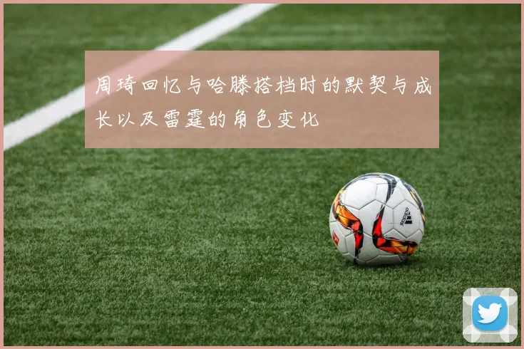 周琦回忆与哈滕搭档时的默契与成长以及雷霆的角色变化