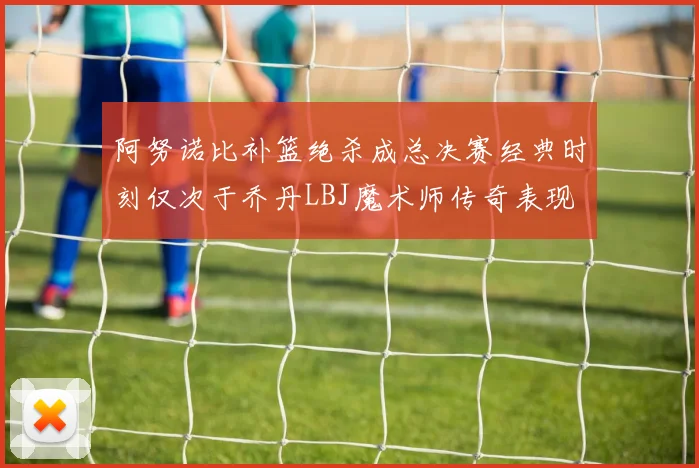 阿努诺比补篮绝杀成总决赛经典时刻仅次于乔丹LBJ魔术师传奇表现