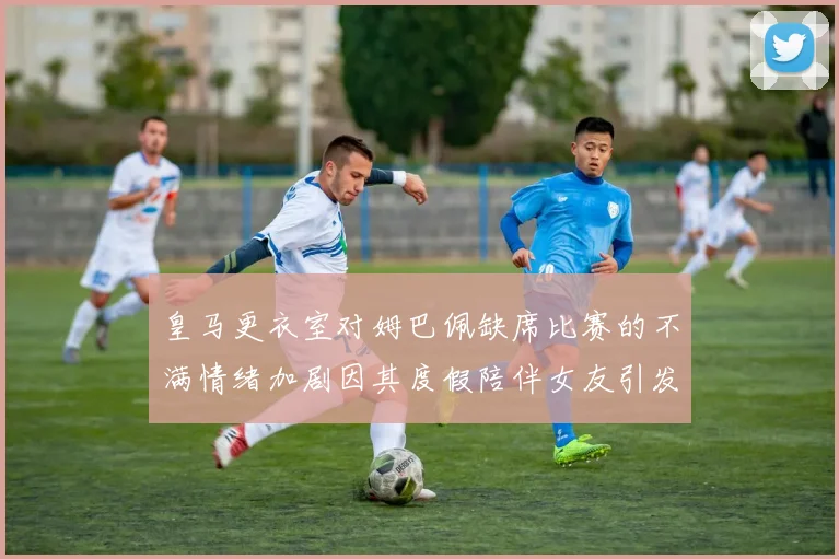 皇马更衣室对姆巴佩缺席比赛的不满情绪加剧因其度假陪伴女友引发争议
