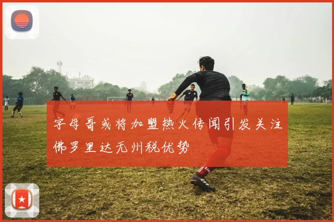 字母哥或将加盟热火传闻引发关注佛罗里达无州税优势