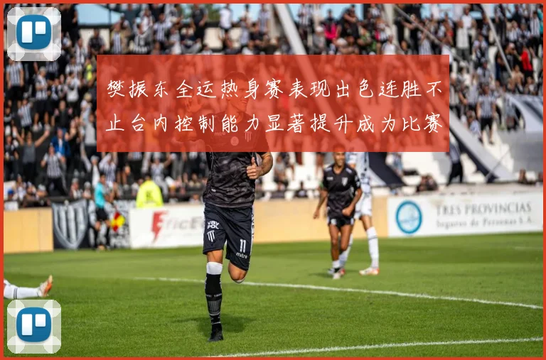 樊振东全运热身赛表现出色连胜不止台内控制能力显著提升成为比赛亮点