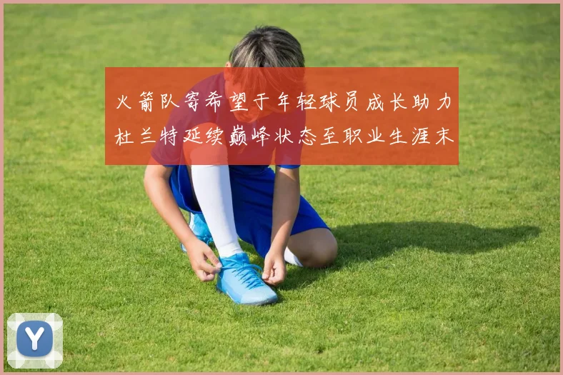 火箭队寄希望于年轻球员成长助力杜兰特延续巅峰状态至职业生涯末期