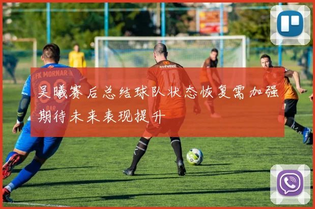 吴曦赛后总结球队状态恢复需加强期待未来表现提升