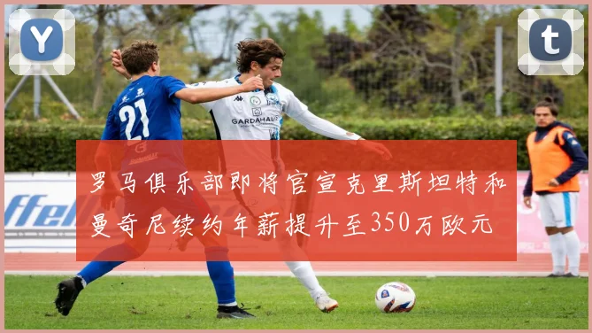 罗马俱乐部即将官宣克里斯坦特和曼奇尼续约年薪提升至350万欧元