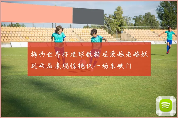 梅西世界杯进球数据逆袭越老越妖近两届表现惊艳仅一场未破门