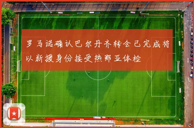 罗马诺确认巴尔丹齐转会已完成将以新援身份接受热那亚体检