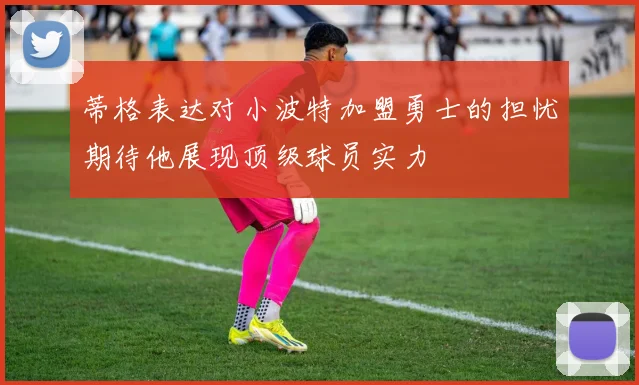 蒂格表达对小波特加盟勇士的担忧期待他展现顶级球员实力