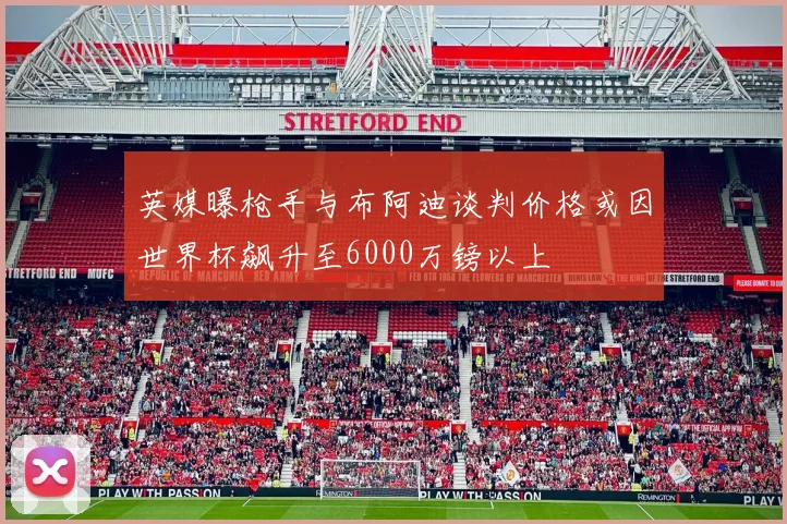 英媒曝枪手与布阿迪谈判价格或因世界杯飙升至6000万镑以上