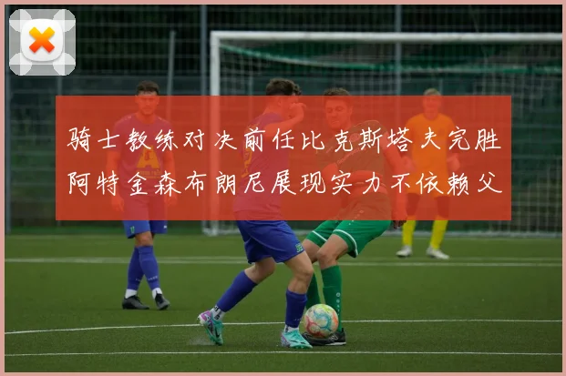 骑士教练对决前任比克斯塔夫完胜阿特金森布朗尼展现实力不依赖父亲