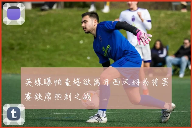 英媒曝帕奎塔欲离开西汉姆或将罢赛缺席热刺之战