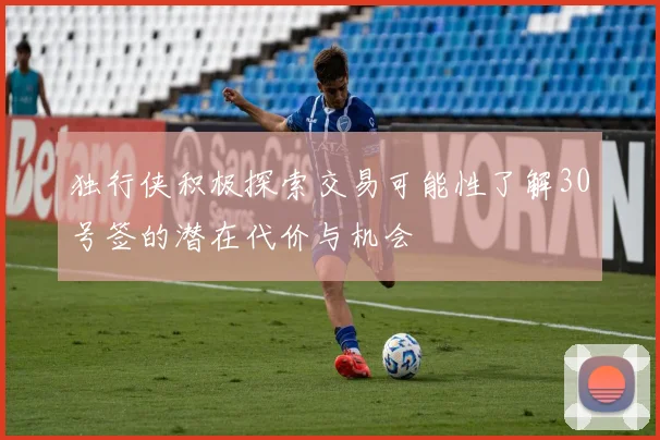独行侠积极探索交易可能性了解30号签的潜在代价与机会