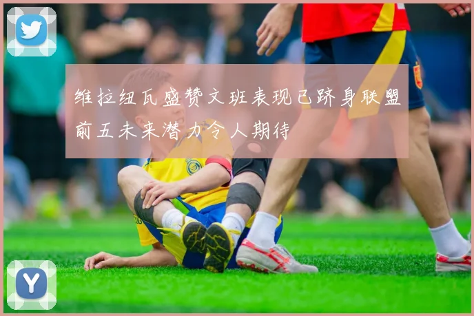 维拉纽瓦盛赞文班表现已跻身联盟前五未来潜力令人期待