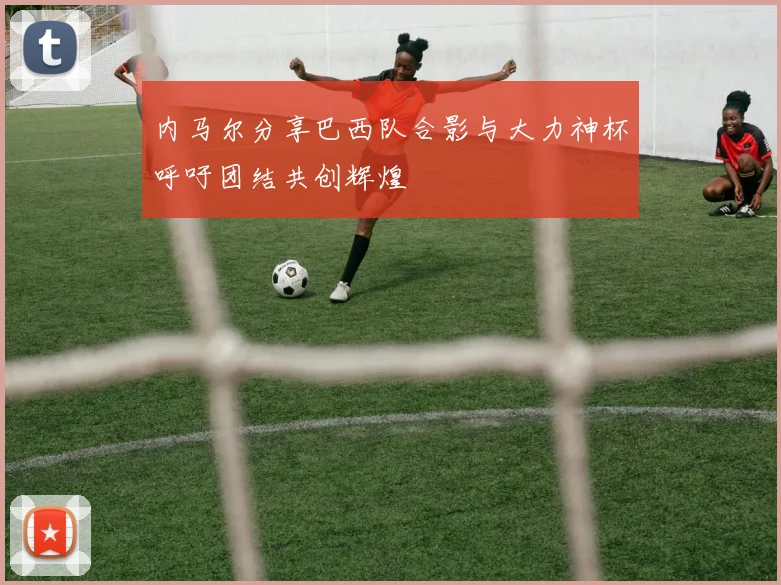 内马尔分享巴西队合影与大力神杯呼吁团结共创辉煌