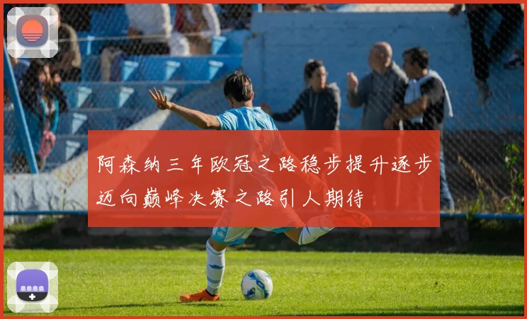 阿森纳三年欧冠之路稳步提升逐步迈向巅峰决赛之路引人期待