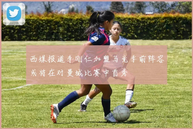 西媒报道李刚仁加盟马竞季前阵容或将在对曼城比赛中首秀