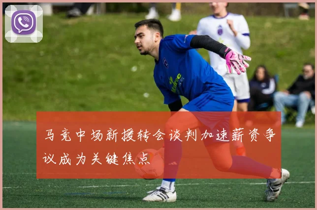 马竞中场新援转会谈判加速薪资争议成为关键焦点